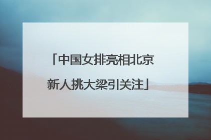 中国女排亮相北京 新人挑大梁引关注