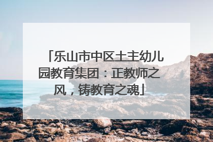 乐山市中区土主幼儿园教育集团：正教师之风，铸教育之魂