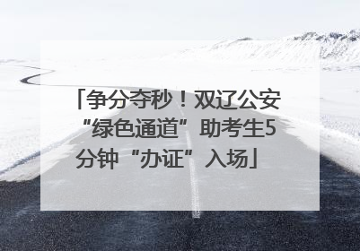 争分夺秒!双辽公安“绿色通道”助考生5分钟“办证”入场