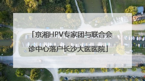 京湘HPV专家团与联合会诊中心落户长沙大医医院