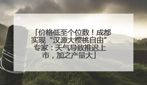 价格低至个位数！成都实现“汉源大樱桃自由” 专家：天气导致推迟上市，加之产量大