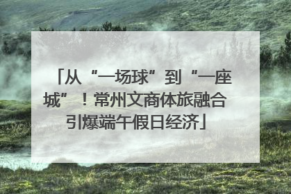 从“一场球”到“一座城”！常州文商体旅融合引爆端午假日经济