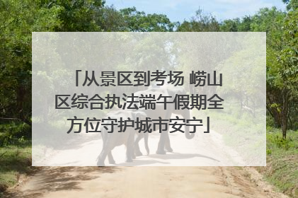 从景区到考场 崂山区综合执法端午假期全方位守护城市安宁