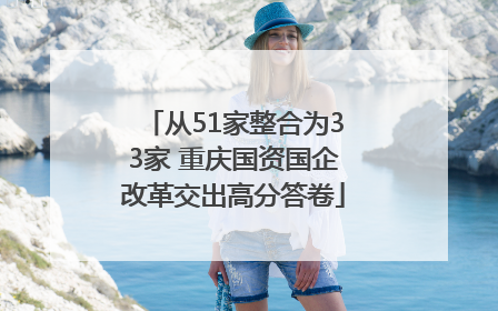 从51家整合为33家 重庆国资国企改革交出高分答卷