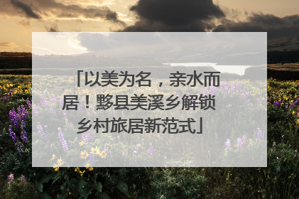 以美为名，亲水而居！黟县美溪乡解锁乡村旅居新范式