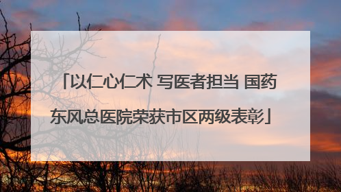 以仁心仁术 写医者担当 国药东风总医院荣获市区两级表彰
