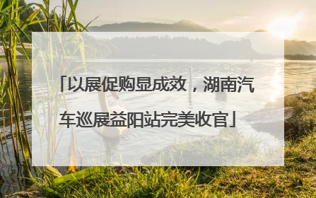 以展促购显成效，湖南汽车巡展益阳站完美收官