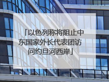 以色列称将阻止中东国家外长代表团访问约旦河西岸
