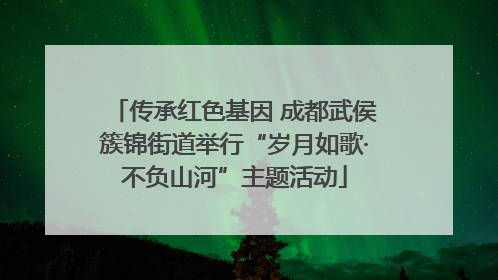 传承红色基因 成都武侯簇锦街道举行“岁月如歌·不负山河”主题活动