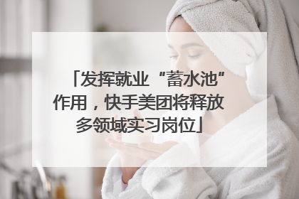 发挥就业“蓄水池”作用，快手美团将释放多领域实习岗位