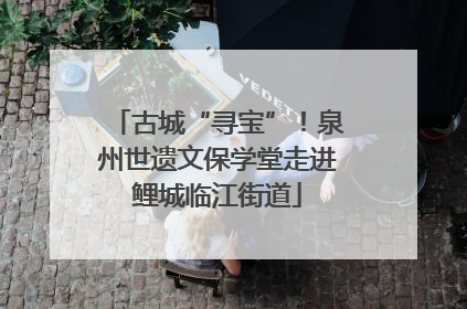 古城“寻宝”！泉州世遗文保学堂走进鲤城临江街道