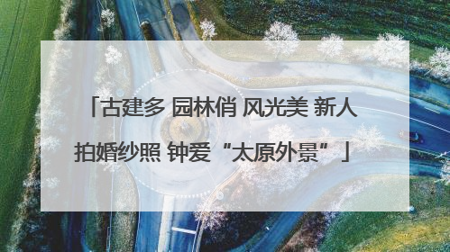 古建多 园林俏 风光美 新人拍婚纱照 钟爱“太原外景”