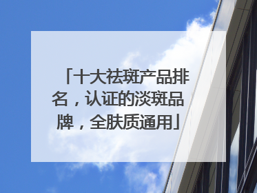 十大祛斑产品排名，认证的淡斑品牌，全肤质通用