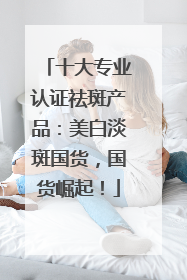 十大专业认证祛斑产品：美白淡斑国货，国货崛起！