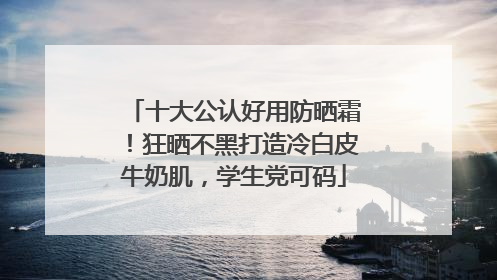 十大公认好用防晒霜！狂晒不黑打造冷白皮牛奶肌，学生党可码