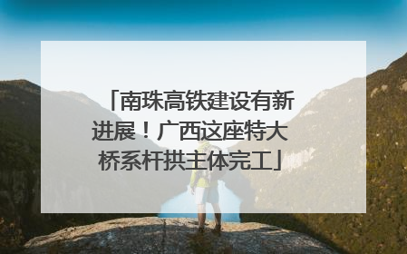 南珠高铁建设有新进展！广西这座特大桥系杆拱主体完工