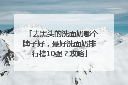 去黑头的洗面奶哪个牌子好，最好洗面奶排行榜10强？攻略