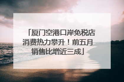厦门空港口岸免税店消费热力攀升！前五月销售比增近三成
