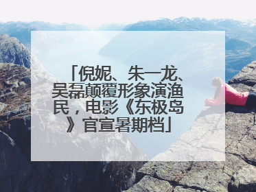 倪妮、朱一龙、吴磊颠覆形象演渔民，电影《东极岛》官宣暑期档