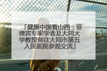 健康中国看山西：菲律宾专家学者及大同大学教授前往大同市第五人民医院参观交流