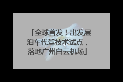 全球首发！出发层泊车代驾技术试点，落地广州白云机场