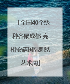 全国40个绣种齐聚成都 亮相安靖国际刺绣艺术周