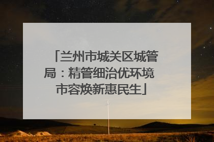 兰州市城关区城管局：精管细治优环境 市容焕新惠民生