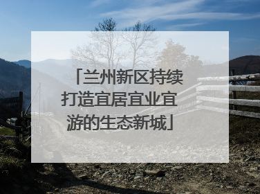 兰州新区持续打造宜居宜业宜游的生态新城