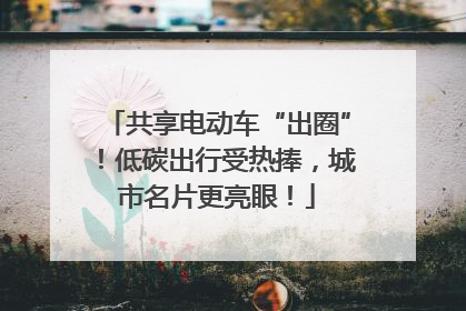 共享电动车“出圈”！低碳出行受热捧，城市名片更亮眼！