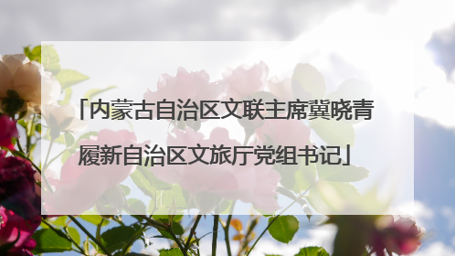 内蒙古自治区文联主席冀晓青履新自治区文旅厅党组书记