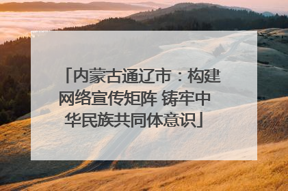 内蒙古通辽市：构建网络宣传矩阵 铸牢中华民族共同体意识