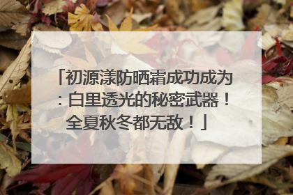 初源漾防晒霜成功成为：白里透光的秘密武器！全夏秋冬都无敌！