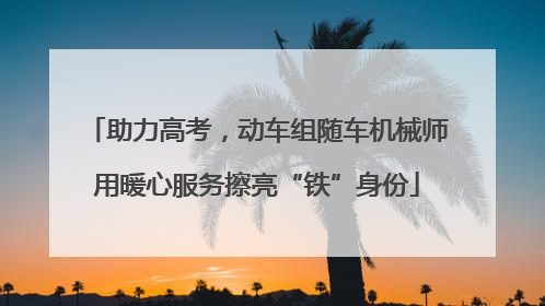 助力高考，动车组随车机械师用暖心服务擦亮“铁”身份
