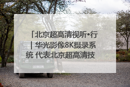 北京超高清视听•行｜华光影像8K摄录系统 代表北京超高清技术站上国家舞台