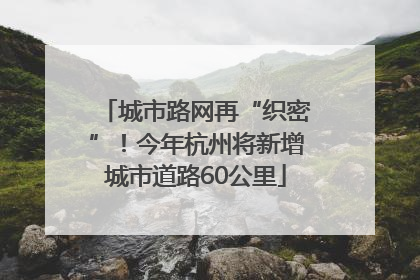 城市路网再“织密”！今年杭州将新增城市道路60公里