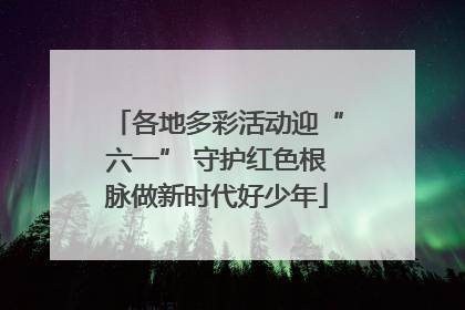 各地多彩活动迎“六一” 守护红色根脉做新时代好少年