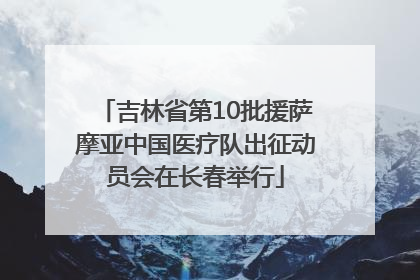 吉林省第10批援萨摩亚中国医疗队出征动员会在长春举行