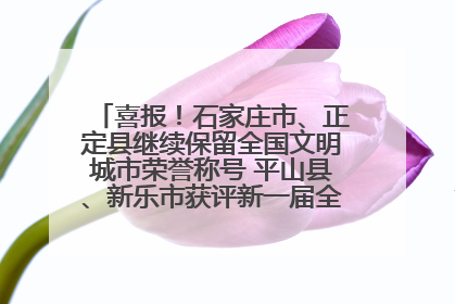 喜报！石家庄市、正定县继续保留全国文明城市荣誉称号 平山县、新乐市获评新一届全国文明城市