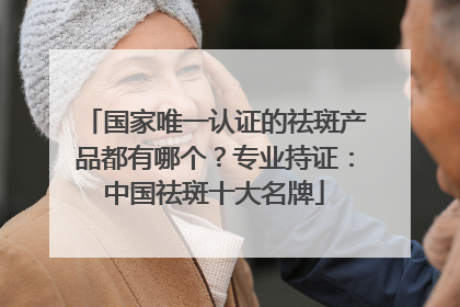 国家唯一认证的祛斑产品都有哪个？专业持证：中国祛斑十大名牌