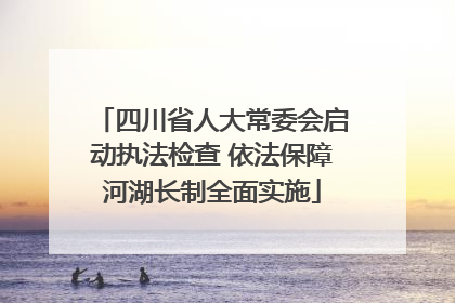 四川省人大常委会启动执法检查 依法保障河湖长制全面实施