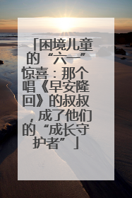 困境儿童的“六一”惊喜：那个唱《早安隆回》的叔叔，成了他们的“成长守护者”