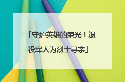 守护英雄的荣光！退役军人为烈士寻亲