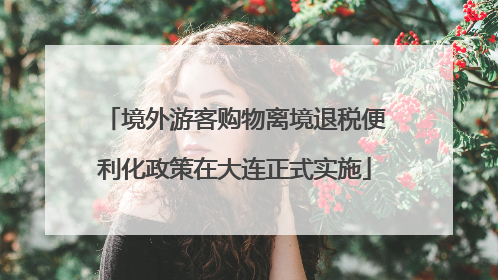 境外游客购物离境退税便利化政策在大连正式实施