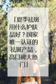 夏季祛斑用什么护肤品好？国家唯一认证的祛斑产品，高口碑大热门