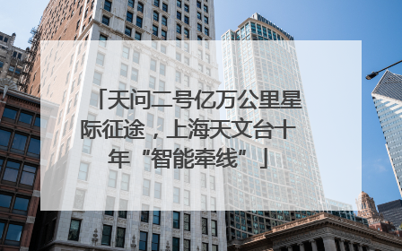 天问二号亿万公里星际征途，上海天文台十年“智能牵线”