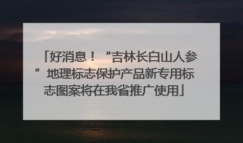 好消息！“吉林长白山人参”地理标志保护产品新专用标志图案将在我省推广使用