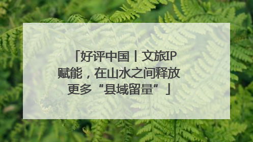 好评中国丨文旅IP赋能，在山水之间释放更多“县域留量”