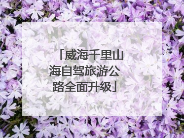 威海千里山海自驾旅游公路全面升级