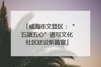 威海市文登区：“五融五心”谱写文化社区建设新篇章