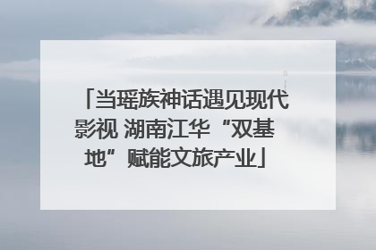当瑶族神话遇见现代影视 湖南江华“双基地”赋能文旅产业